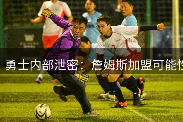 勇士内部泄密：詹姆斯加盟可能性微乎其微 管理层已做最坏打算